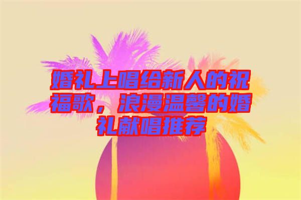 婚禮上唱給新人的祝福歌，浪漫溫馨的婚禮獻(xiàn)唱推薦