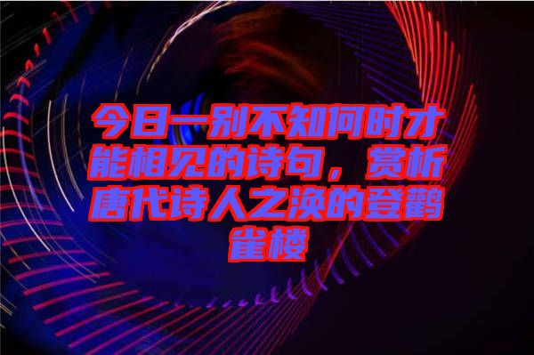 今日一別不知何時(shí)才能相見的詩(shī)句，賞析唐代詩(shī)人之渙的登鸛雀樓