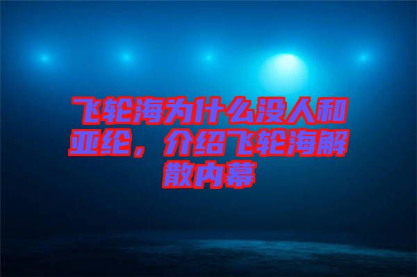 飛輪海為什么沒人和亞綸，介紹飛輪海解散內幕