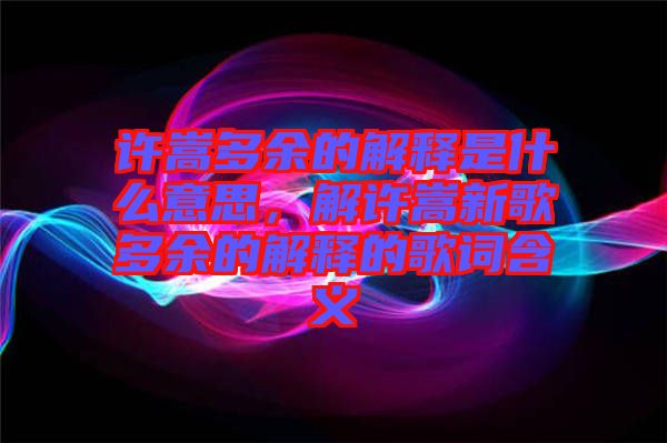 許嵩多余的解釋是什么意思，解許嵩新歌多余的解釋的歌詞含義
