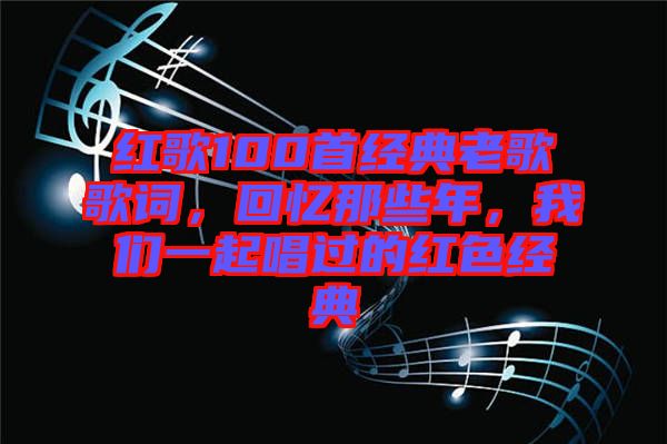 紅歌100首經(jīng)典老歌歌詞，回憶那些年，我們一起唱過的紅色經(jīng)典