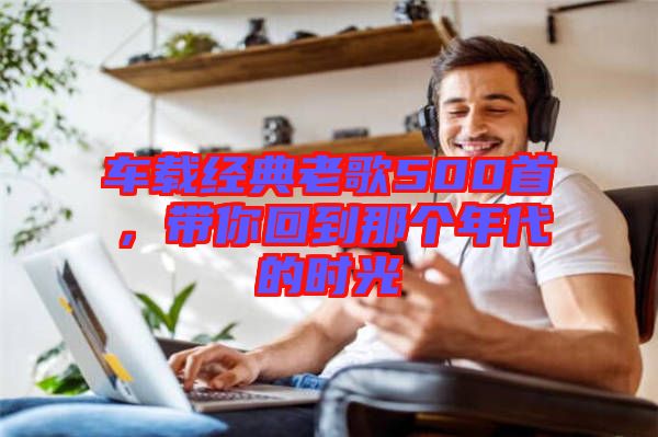 車(chē)載經(jīng)典老歌500首，帶你回到那個(gè)年代的時(shí)光