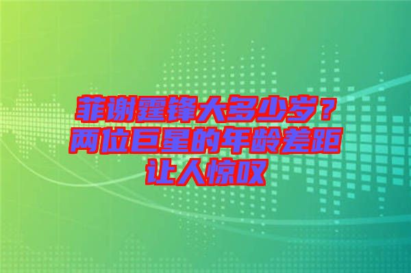 菲謝霆鋒大多少歲？兩位巨星的年齡差距讓人驚嘆