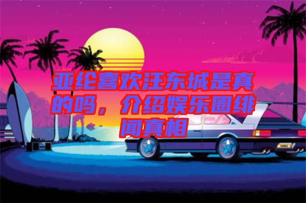 亞綸喜歡汪東城是真的嗎，介紹娛樂圈緋聞?wù)嫦? width=