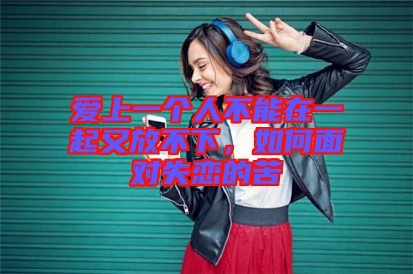 愛上一個人不能在一起又放不下，如何面對失戀的苦