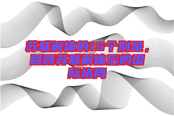 蘇聯(lián)解體的15個別是，回顧蘇聯(lián)解體后的國際格局