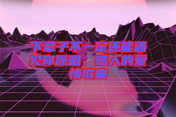 下輩子不一定還能遇見你原唱，感人的愛情歌曲
