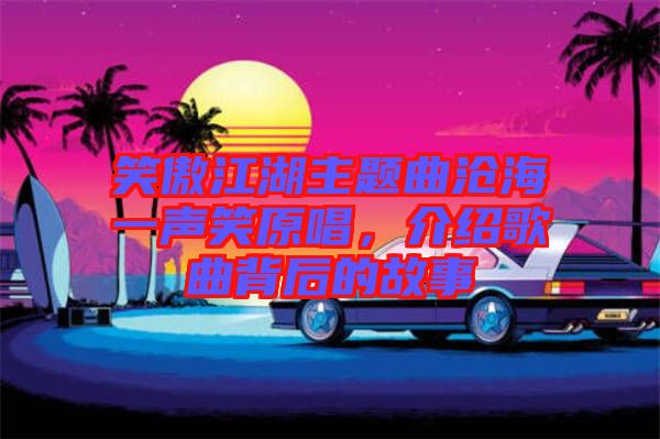 笑傲江湖主題曲滄海一聲笑原唱，介紹歌曲背后的故事