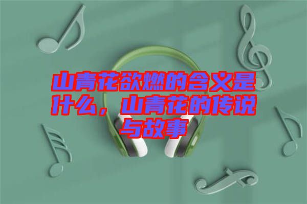 山青花欲燃的含義是什么，山青花的傳說與故事