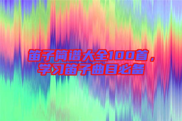 笛子簡譜大全100首，學(xué)習(xí)笛子曲目必備