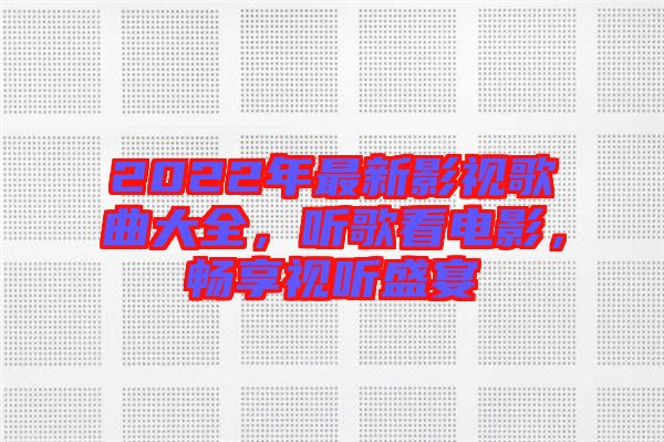 2022年最新影視歌曲大全，聽歌看電影，暢享視聽盛宴