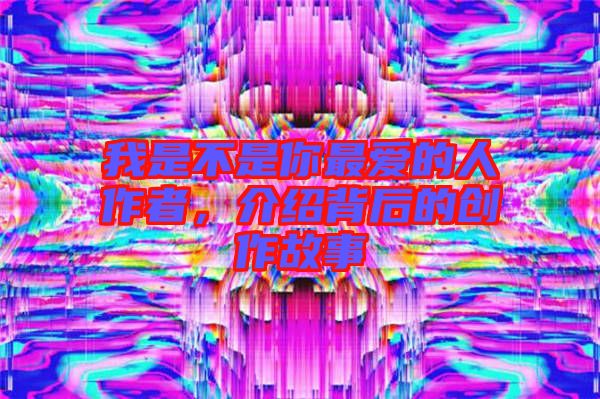 我是不是你最愛的人作者，介紹背后的創(chuàng)作故事