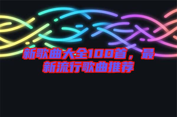 新歌曲大全100首，最新流行歌曲推薦