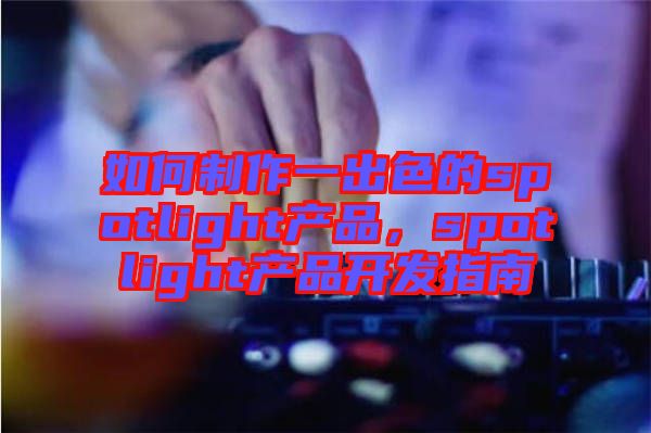 如何制作一出色的spotlight產(chǎn)品，spotlight產(chǎn)品開(kāi)發(fā)指南