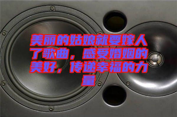 美麗的姑娘就要嫁人了歌曲，感受婚姻的美好，傳遞幸福的力量