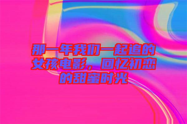 那一年我們一起追的女孩電影，回憶初戀的甜蜜時光