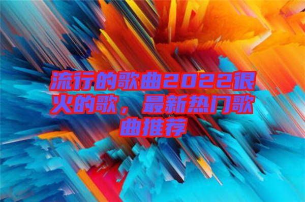 流行的歌曲2022很火的歌，最新熱門歌曲推薦