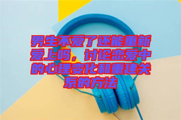 男生不愛了還能重新愛上嗎，討論戀愛中的心理變化和重建關(guān)系的方法