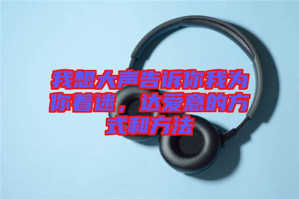 我想大聲告訴你我為你著迷，達(dá)愛意的方式和方法