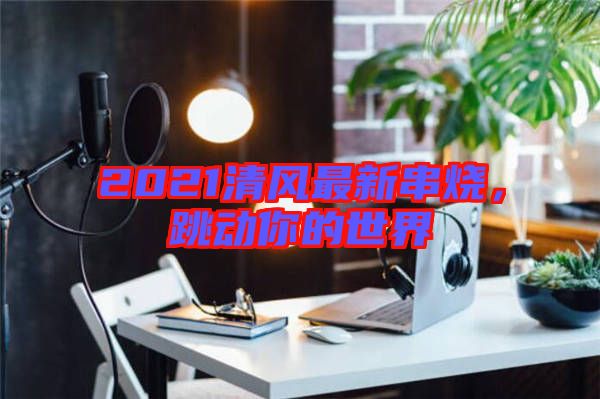 2021清風(fēng)最新串燒，跳動(dòng)你的世界