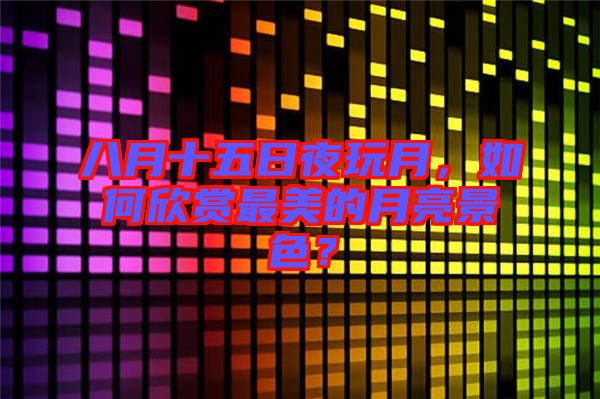 八月十五日夜玩月，如何欣賞最美的月亮景色？