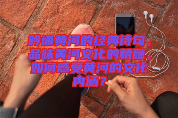 吟誦黃河的經(jīng)典詩句，品味黃河文化的精髓，如何感受黃河的文化內(nèi)涵？
