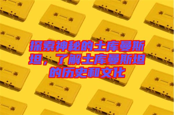 探索神秘的土庫曼斯坦，了解土庫曼斯坦的歷史和文化