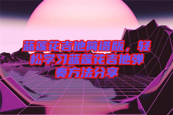 藍(lán)蓮花吉他簡(jiǎn)譜版，輕松學(xué)習(xí)藍(lán)蓮花吉他彈奏方法分享