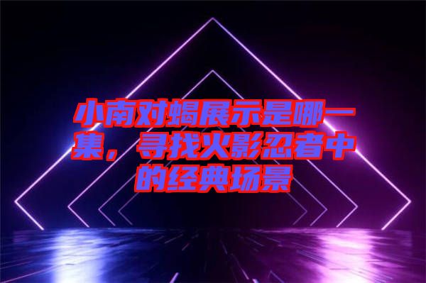 小南對(duì)蝎展示是哪一集，尋找火影忍者中的經(jīng)典場(chǎng)景