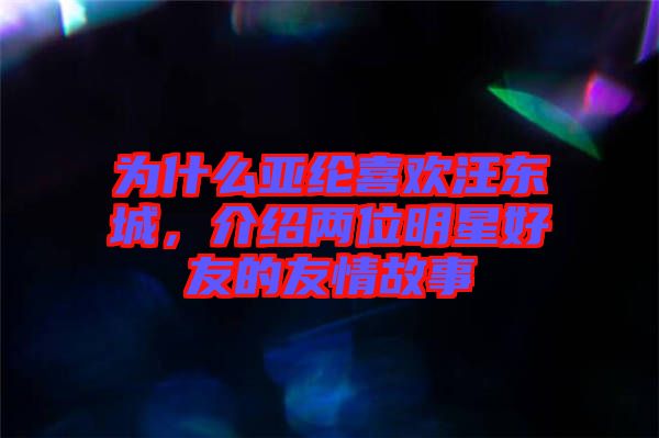 為什么亞綸喜歡汪東城，介紹兩位明星好友的友情故事