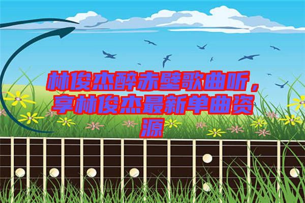 林俊杰醉赤壁歌曲聽，享林俊杰最新單曲資源