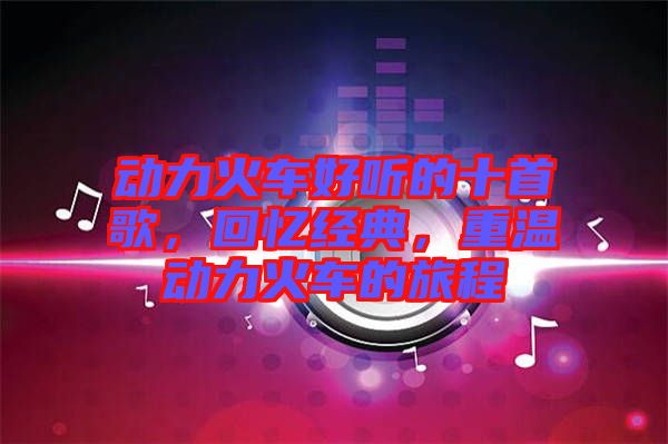 動(dòng)力火車好聽的十首歌，回憶經(jīng)典，重溫動(dòng)力火車的旅程
