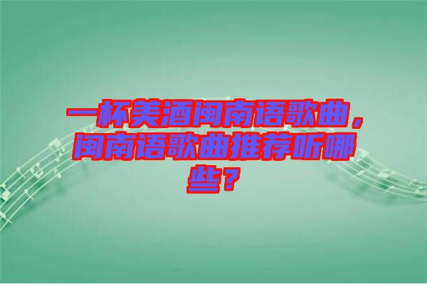 一杯美酒閩南語歌曲，閩南語歌曲推薦聽哪些？