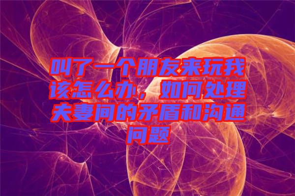 叫了一個(gè)朋友來(lái)玩我該怎么辦，如何處理夫妻間的矛盾和溝通問(wèn)題
