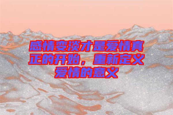感情變淡才是愛情真正的開始，重新定義愛情的意義