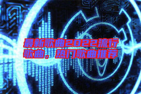 最新歌曲2022流行歌曲，熱門歌曲推薦