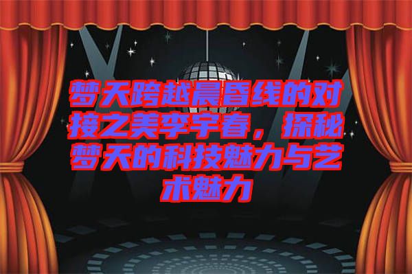 夢(mèng)天跨越晨昏線的對(duì)接之美李宇春，探秘夢(mèng)天的科技魅力與藝術(shù)魅力