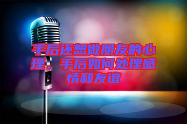 手后還想做朋友的心理，手后如何處理感情和友誼