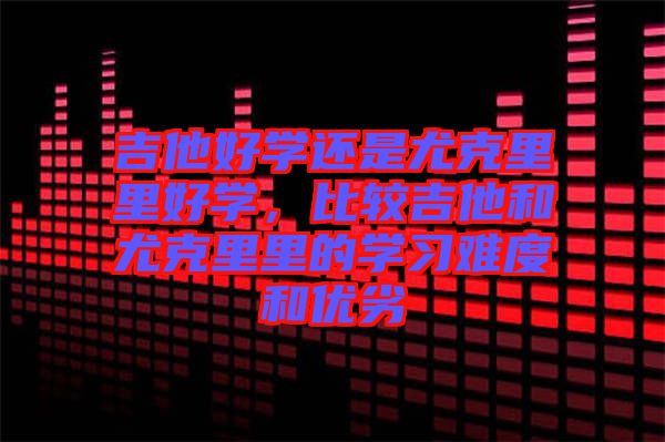 吉他好學(xué)還是尤克里里好學(xué)，比較吉他和尤克里里的學(xué)習(xí)難度和優(yōu)劣