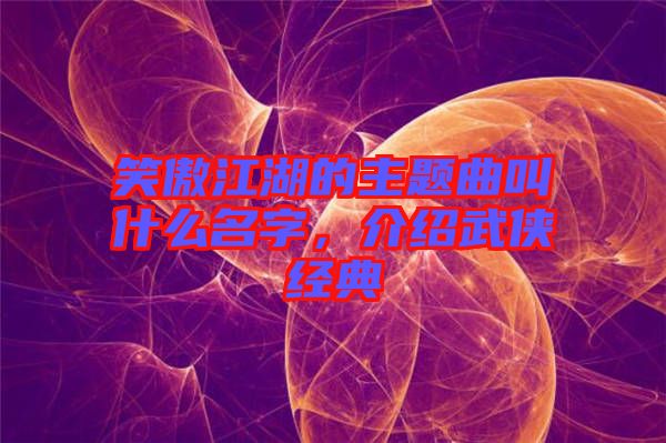 笑傲江湖的主題曲叫什么名字，介紹武俠經(jīng)典