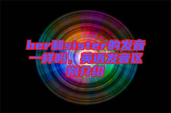 her和sister的發(fā)音一樣嗎，英語發(fā)音區(qū)別介紹