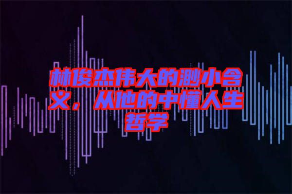 林俊杰偉大的渺小含義，從他的中懂人生哲學(xué)