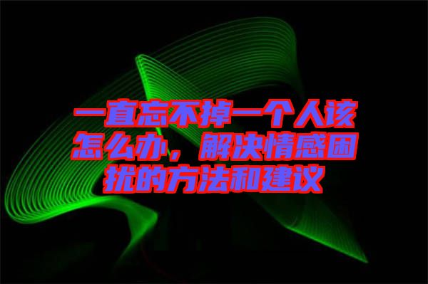 一直忘不掉一個(gè)人該怎么辦，解決情感困擾的方法和建議