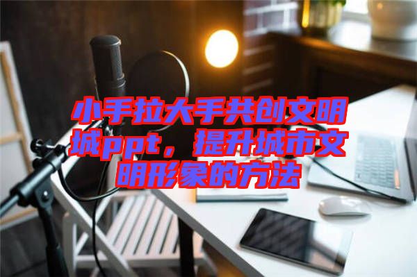 小手拉大手共創(chuàng)文明城ppt，提升城市文明形象的方法