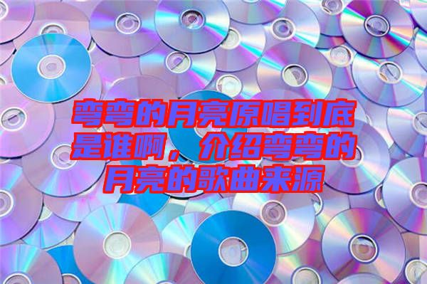 彎彎的月亮原唱到底是誰啊，介紹彎彎的月亮的歌曲來源