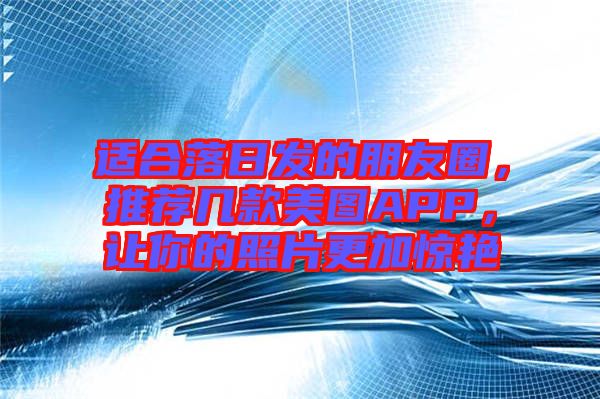 適合落日發(fā)的朋友圈，推薦幾款美圖APP，讓你的照片更加驚艷