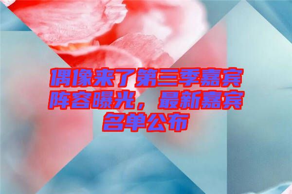 偶像來了第三季嘉賓陣容曝光，最新嘉賓名單公布