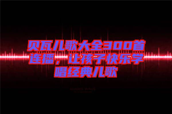 貝瓦兒歌大全300首連播，讓孩子快樂(lè)學(xué)唱經(jīng)典兒歌