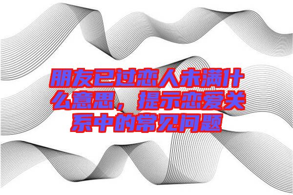 朋友已過(guò)戀人未滿(mǎn)什么意思，提示戀愛(ài)關(guān)系中的常見(jiàn)問(wèn)題