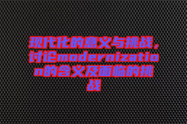 現(xiàn)代化的意義與挑戰(zhàn)，討論modernization的含義及面臨的挑戰(zhàn)
